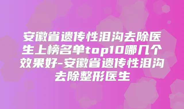 安徽省遗传性泪沟去除医生上榜名单top10哪几个效果好-安徽省遗传性泪沟去除整形医生