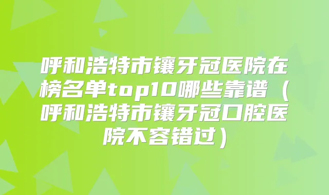 呼和浩特市镶牙冠医院在榜名单top10哪些靠谱(呼和浩特市镶牙冠口腔医院不容错过)