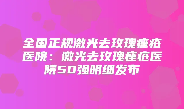 全国正规激光去玫瑰痤疮医院：激光去玫瑰痤疮医院50强明细发布