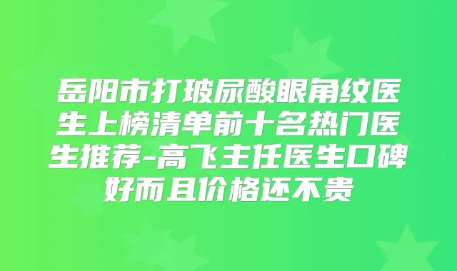 岳阳市打玻尿酸眼角纹医生上榜清单前十名热门医生推荐-高飞主任医生口碑好而且价格还不贵
