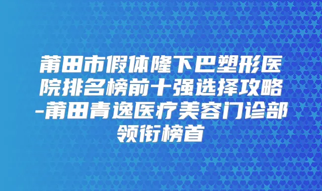 莆田市假体隆下巴塑形医院排名榜前十强选择攻略-莆田青逸医疗美容门诊部领衔榜首