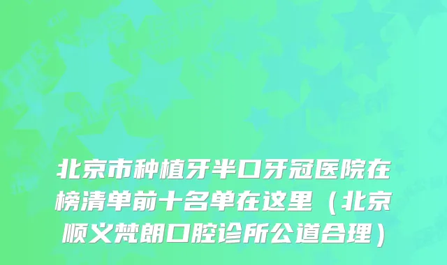 北京市种植牙半口牙冠医院在榜清单前十名单在这里（北京顺义梵朗口腔诊所公道合理）