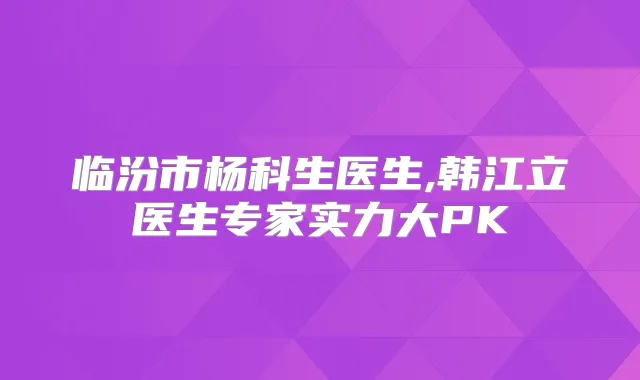 临汾市杨科生医生,韩江立医生专家实力大PK