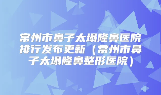 常州市鼻子太塌隆鼻医院排行发布更新（常州市鼻子太塌隆鼻整形医院）