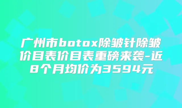 广州市除皱针除皱价目表价目表重磅来袭-近8个月均价为3594元