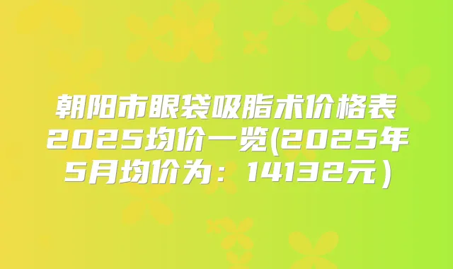 朝阳市眼袋吸脂术价格表2025均价一览(2025年5月均价为：14132元）