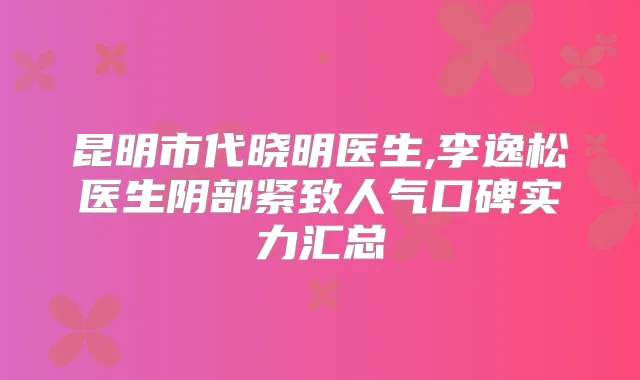 昆明市代晓明医生,李逸松医生阴部紧致人气口碑实力汇总