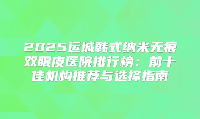 2025运城韩式纳米无痕双眼皮医院排行榜：前十佳机构推荐与选择指南