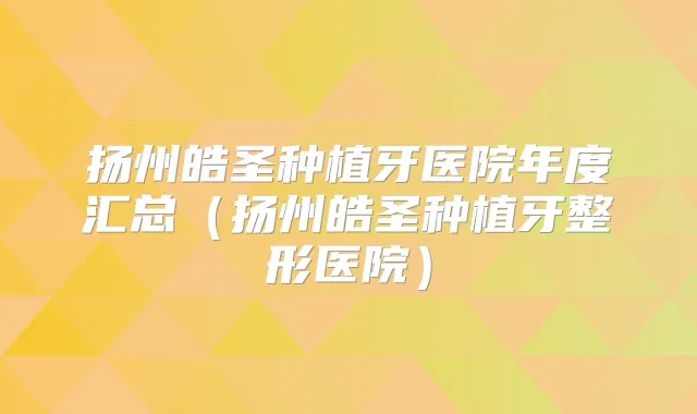 扬州皓圣种植牙医院年度汇总（扬州皓圣种植牙整形医院）