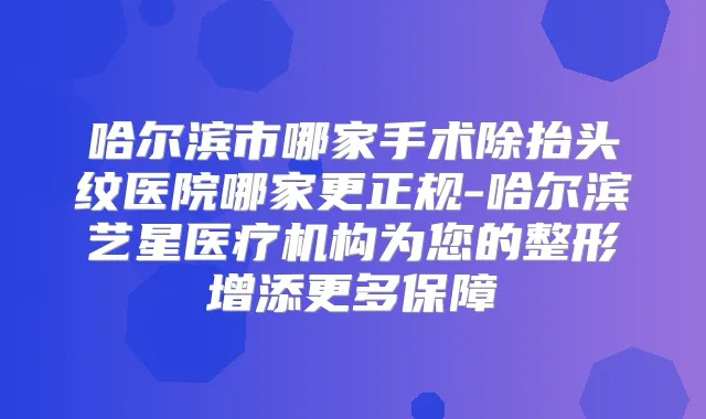 哈尔滨市哪家手术除抬头纹医院哪家更正规-哈尔滨艺星医疗机构为您的整形增添更多保障