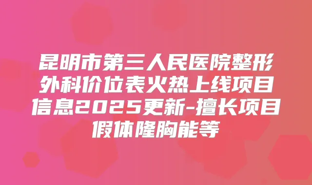 昆明市第三人民医院整形外科价位表火热上线项目信息2025更新-擅长项目假体隆胸能等