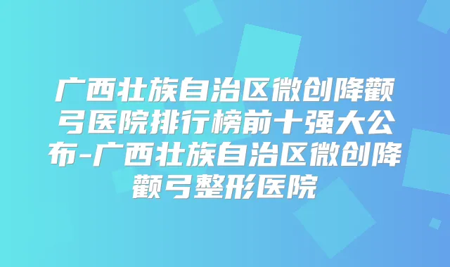 广西壮族自治区微创降颧弓医院排行榜前十强大公布-广西壮族自治区微创降颧弓整形医院