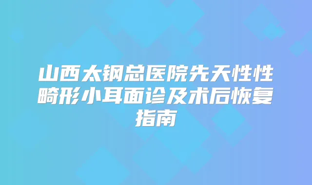 山西太钢总医院先天性性畸形小耳面诊及术后恢复指南