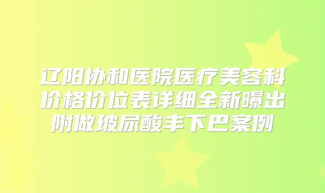 辽阳协和医院医疗美容科价格价位表详细全新曝出附做玻尿酸丰下巴案例