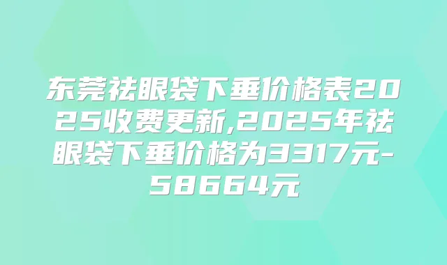 东莞祛眼袋下垂价格表2025收费更新,2025年祛眼袋下垂价格为3317元-58664元