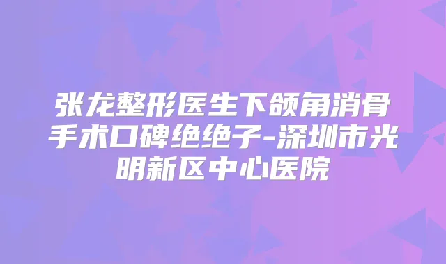 张龙整形医生下颌角消骨手术口碑绝绝子-深圳市光明新区中心医院