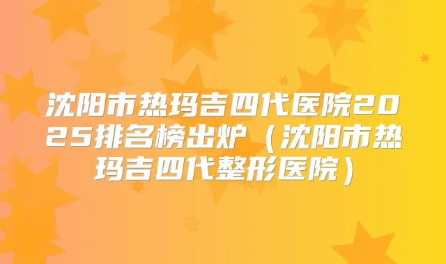 沈阳市热玛吉四代医院2025排名榜出炉（沈阳市热玛吉四代整形医院）