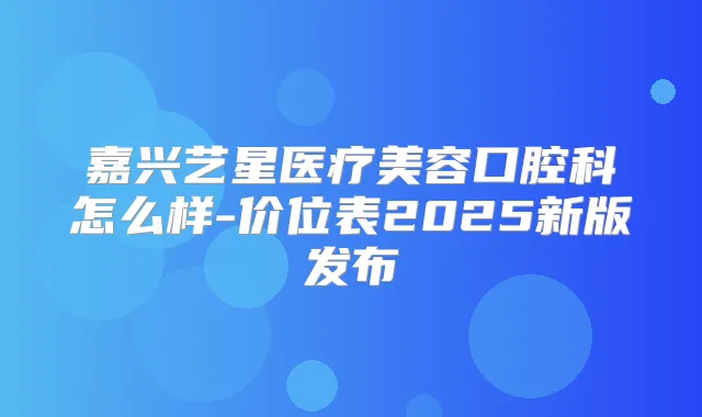 嘉兴艺星医疗美容口腔科怎么样-价位表2025新版发布