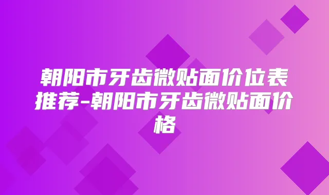 朝阳市牙齿微贴面价位表推荐-朝阳市牙齿微贴面价格