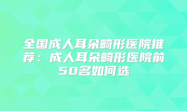 全国成人耳朵畸形医院推荐：成人耳朵畸形医院前50名如何选