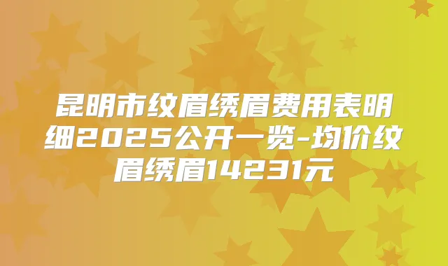 昆明市纹眉绣眉费用表明细2025公开一览-均价纹眉绣眉14231元