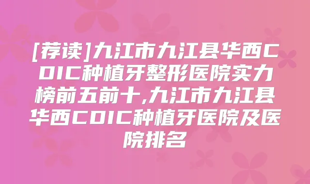 [荐读]九江市九江县华西CDIC种植牙整形医院实力榜前五前十,九江市九江县华西CDIC种植牙医院及医院排名