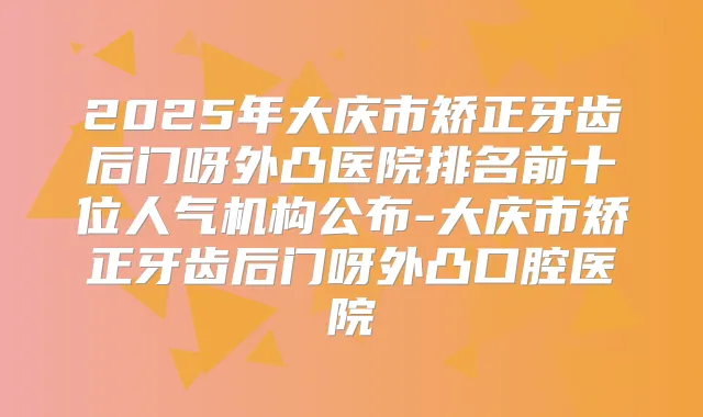 2025年大庆市矫正牙齿后门呀外凸医院排名前十位人气机构公布-大庆市矫正牙齿后门呀外凸口腔医院