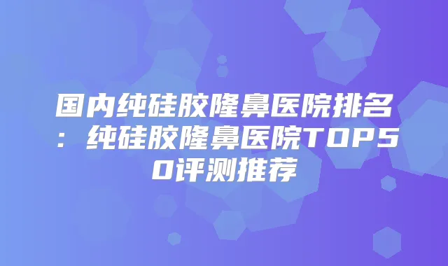 国内纯硅胶隆鼻医院排名：纯硅胶隆鼻医院TOP50评测推荐