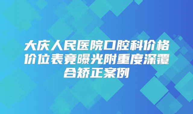 大庆人民医院口腔科价格价位表竟曝光附重度深覆合矫正案例