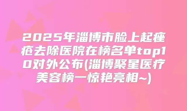 2025年淄博市脸上起痤疮去除医院在榜名单top10对外公布(淄博聚星医疗美容榜一惊艳亮相~)