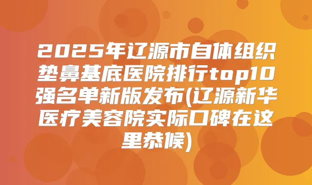 2025年辽源市自体组织垫鼻基底医院排行top10强名单新版发布(辽源新华医疗美容院实际口碑在这里恭候)