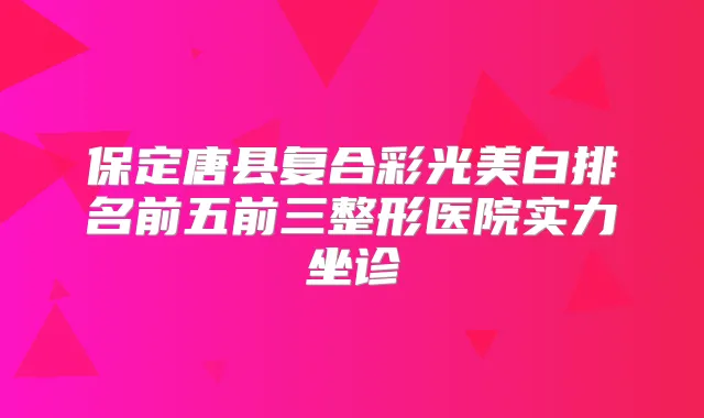 保定唐县复合彩光美白排名前五前三整形医院实力坐诊