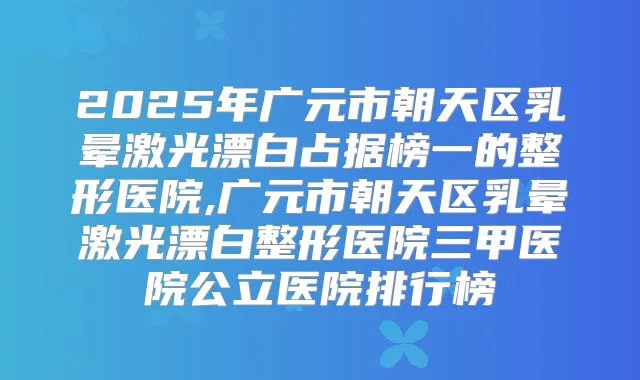 2025年广元市朝天区乳晕激光漂白占据榜一的整形医院,广元市朝天区乳晕激光漂白整形医院三甲医院公立医院排行榜