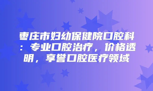 枣庄市妇幼保健院口腔科:专业口腔,价格透明,享誉口腔医疗领域