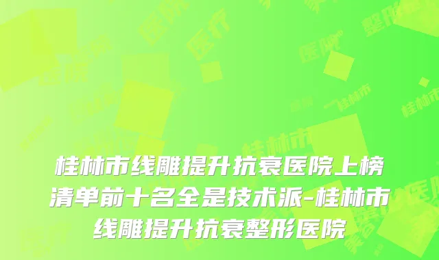 桂林市线雕提升抗衰医院上榜清单前十名全是技术派-桂林市线雕提升抗衰整形医院