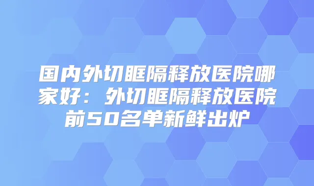 国内外切眶隔释放医院哪家好:外切眶隔释放医院前50名单新鲜出炉