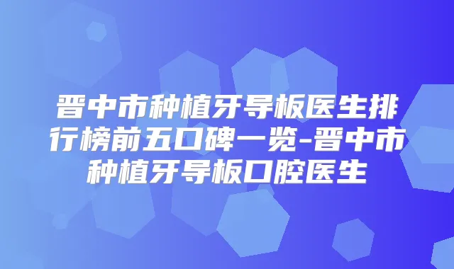 晋中市种植牙导板医生排行榜前五口碑一览-晋中市种植牙导板口腔医生
