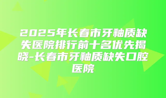 2025年长春市牙釉质缺失医院排行前十名优先揭晓-长春市牙釉质缺失口腔医院