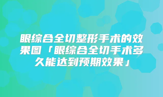 眼综合全切整形手术的效果图「眼综合全切手术多久能达到预期效果」