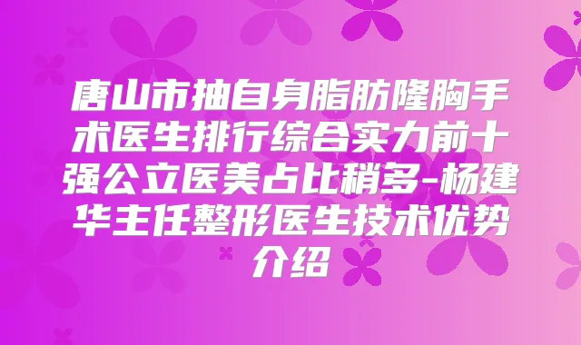 唐山市抽自身脂肪隆胸手术医生排行综合实力前十强公立医美占比稍多-杨建华主任整形医生技术优势介绍