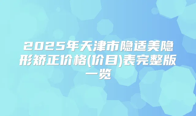 2025年天津市隐适美隐形矫正价格(价目)表完整版一览