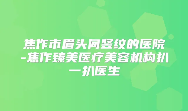 焦作市眉头间竖纹的医院-焦作臻美医疗美容机构扒一扒医生