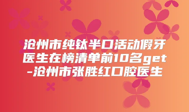沧州市纯钛半口活动假牙医生在榜清单前10名get-沧州市张胜红口腔医生