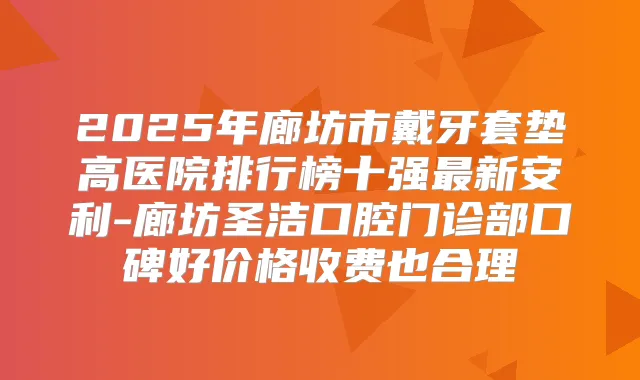 2025年廊坊市戴牙套垫高医院排行榜十强新安利-廊坊圣洁口腔门诊部口碑好价格收费也合理