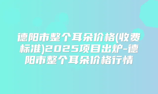 德阳市整个耳朵价格(收费标准)2025项目出炉-德阳市整个耳朵价格行情