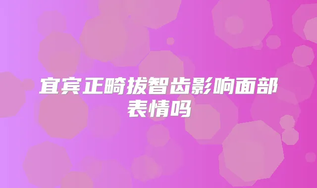 宜宾正畸拔智齿影响面部表情吗