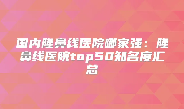 国内隆鼻线医院哪家强：隆鼻线医院top50知名度汇总