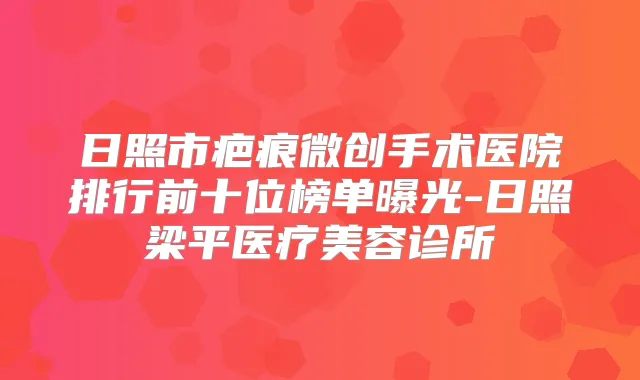 日照市疤痕微创手术医院排行前十位榜单曝光-日照梁平医疗美容诊所