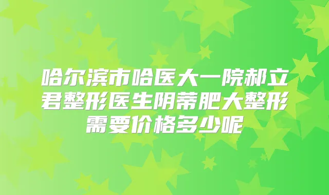 哈尔滨市哈医大一院郝立君整形医生阴蒂肥大整形需要价格多少呢