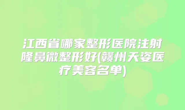 江西省哪家整形医院注射隆鼻微整形好(赣州天姿医疗美容名单)